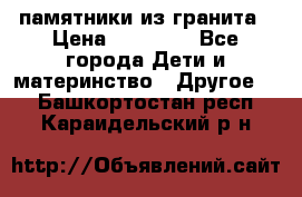 памятники из гранита › Цена ­ 10 000 - Все города Дети и материнство » Другое   . Башкортостан респ.,Караидельский р-н